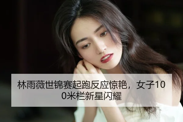 林雨薇世锦赛起跑反应惊艳，女子100米栏新星闪耀