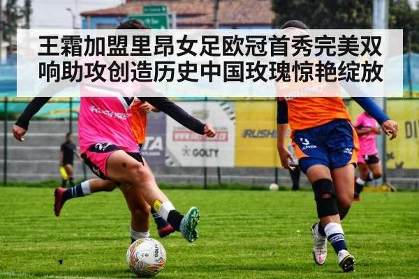 王霜加盟里昂女足欧冠首秀完美双响助攻创造历史中国玫瑰惊艳绽放